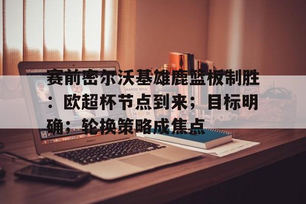 开云中国网站-包含赛前密尔沃基雄鹿篮板制胜：欧超杯节点到来；目标明确；轮换策略成焦点的词条